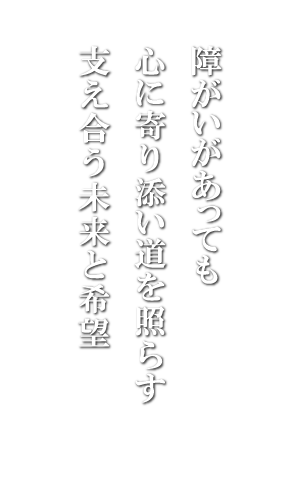 障がいがあっても
心に寄り添い道を照らす
支え合う未来と希望