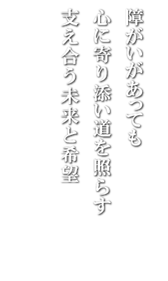 障がいがあっても
心に寄り添い道を照らす
支え合う未来と希望